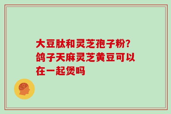 大豆肽和灵芝孢子粉？鸽子天麻灵芝黄豆可以在一起煲吗