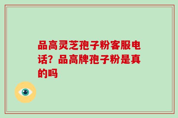 品高灵芝孢子粉客服电话?品高牌孢子粉是真的吗