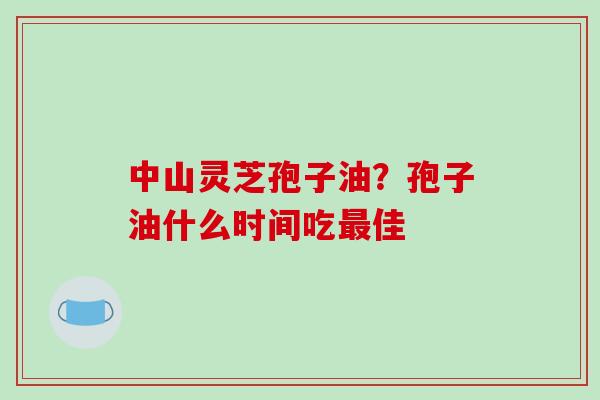 中山灵芝孢子油？孢子油什么时间吃最佳