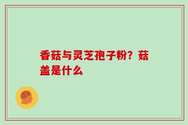 香菇与灵芝孢子粉?菇盖是什么