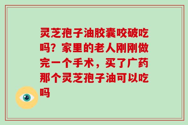 灵芝孢子油胶囊咬破吃吗?家里的老人刚刚做完一个手术,买了广药那个灵芝孢子油可以吃吗
