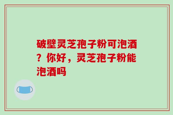 破壁灵芝孢子粉可泡酒？你好，灵芝孢子粉能泡酒吗