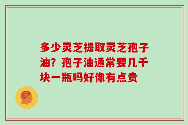 多少灵芝提取灵芝孢子油?孢子油通常要几千块一瓶吗好像有点贵