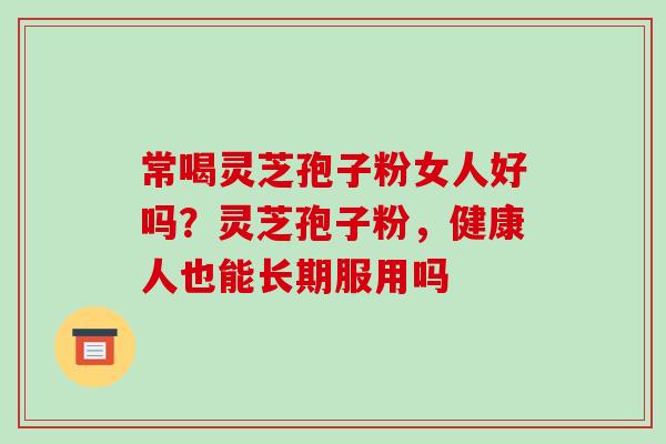 常喝灵芝孢子粉女人好吗?灵芝孢子粉,健康人也能长期服用吗