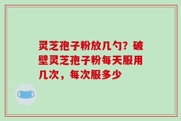灵芝孢子粉放几勺?破壁灵芝孢子粉每天服用几次,每次服多少