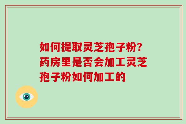 如何提取灵芝孢子粉?药房里是否会加工灵芝孢子粉如何加工的