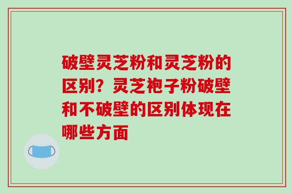 破壁灵芝粉和灵芝粉的区别?灵芝袍子粉破壁和不破壁的区别体现在哪些方面