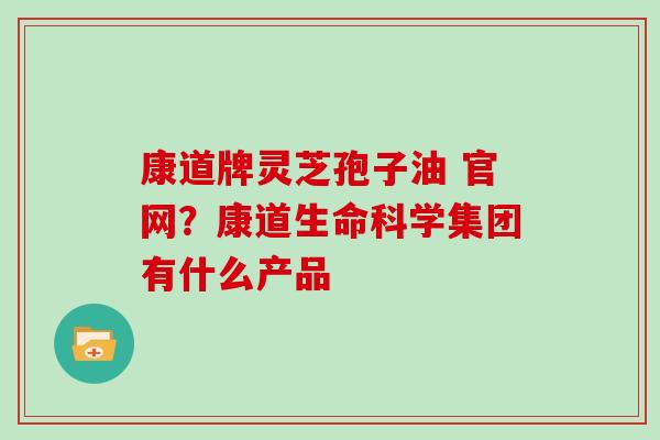 康道牌灵芝孢子油 官网?康道生命科学集团有什么产品