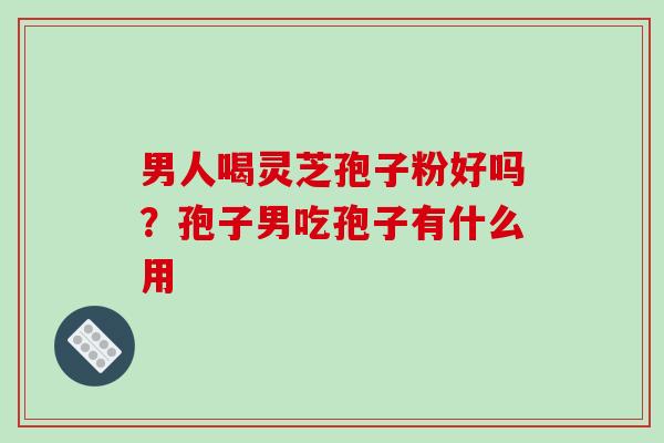 男人喝灵芝孢子粉好吗?孢子男吃孢子有什么用