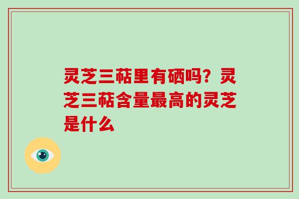 灵芝三萜里有硒吗？灵芝三萜含量最高的灵芝是什么