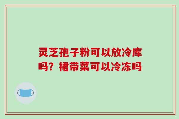 灵芝孢子粉可以放冷库吗?裙带菜可以冷冻吗