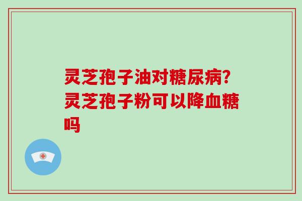 灵芝孢子油对糖尿病?灵芝孢子粉可以降血糖吗