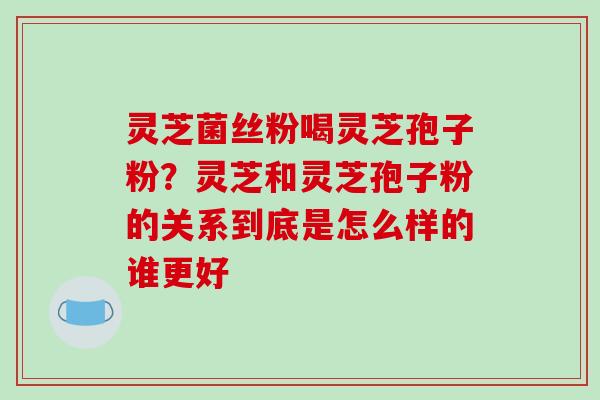 灵芝菌丝粉喝灵芝孢子粉?灵芝和灵芝孢子粉的关系到底是怎么样的谁更好