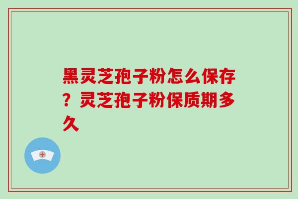 黑灵芝孢子粉怎么保存？灵芝孢子粉保质期多久