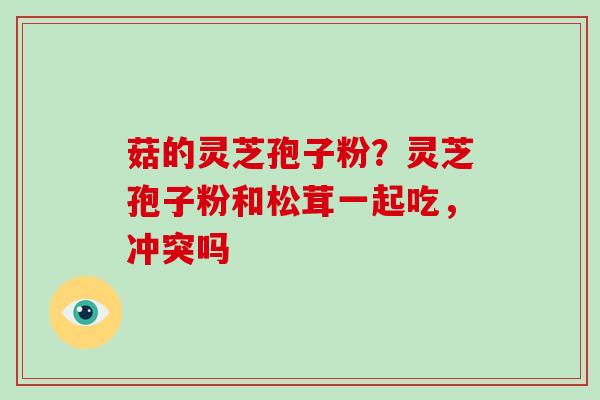 菇的灵芝孢子粉?灵芝孢子粉和松茸一起吃,冲突吗