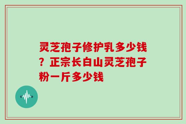 灵芝孢子修护乳多少钱？正宗长白山灵芝孢子粉一斤多少钱