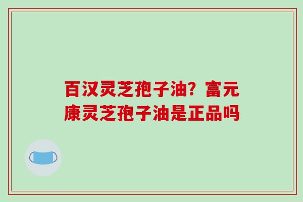 百汉灵芝孢子油？富元康灵芝孢子油是正品吗
