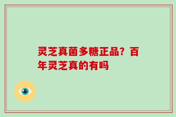 灵芝真菌多糖正品?百年灵芝真的有吗