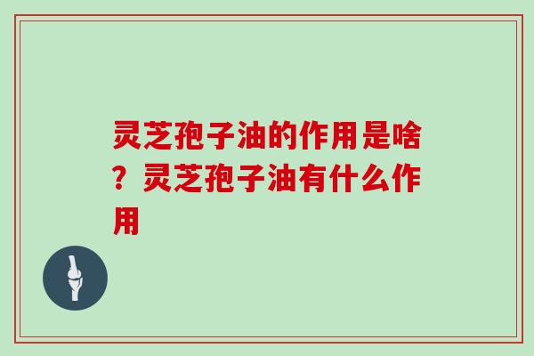 灵芝孢子油的作用是啥?灵芝孢子油有什么作用