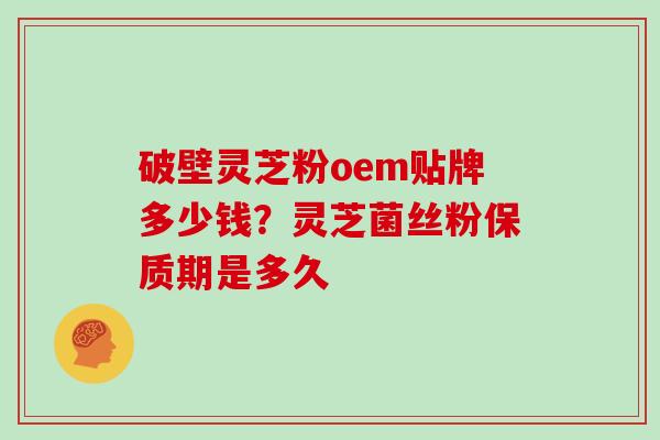 破壁灵芝粉oem贴牌多少钱?灵芝菌丝粉保质期是多久