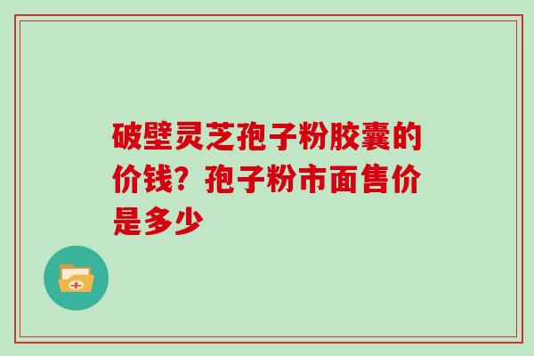 破壁灵芝孢子粉胶囊的价钱?孢子粉市面售价是多少