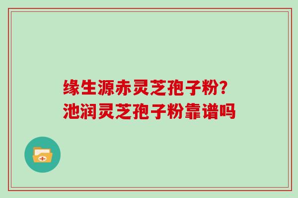 缘生源赤灵芝孢子粉？池润灵芝孢子粉靠谱吗