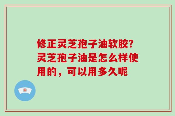 修正灵芝孢子油软胶？灵芝孢子油是怎么样使用的，可以用多久呢