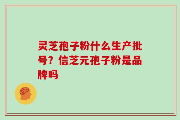 灵芝孢子粉什么生产批号?信芝元孢子粉是品牌吗