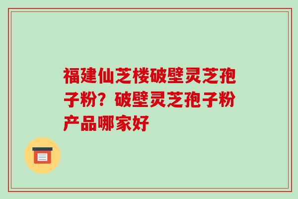 福建仙芝楼破壁灵芝孢子粉?破壁灵芝孢子粉产品哪家好