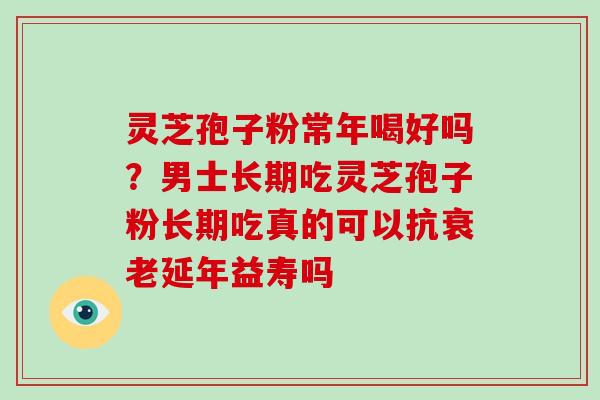 灵芝孢子粉常年喝好吗？男士长期吃灵芝孢子粉长期吃真的可以抗衰老延年益寿吗
