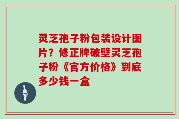 灵芝孢子粉包装设计图片?修正牌破壁灵芝孢子粉《官方价格》到底多少钱一盒