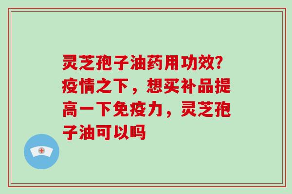 灵芝孢子油药用功效?疫情之下,想买补品提高一下免疫力,灵芝孢子油可以吗