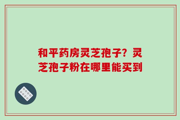 和平药房灵芝孢子?灵芝孢子粉在哪里能买到