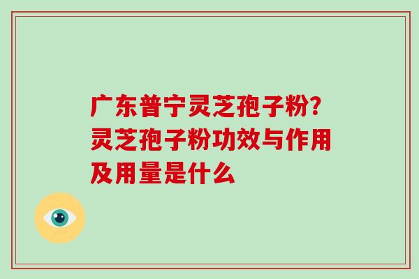 广东普宁灵芝孢子粉？灵芝孢子粉功效与作用及用量是什么