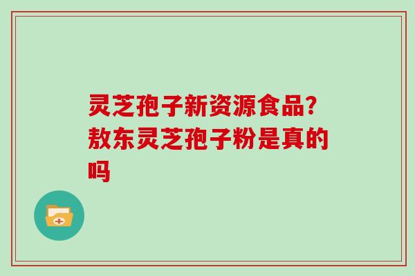 灵芝孢子新资源食品?敖东灵芝孢子粉是真的吗