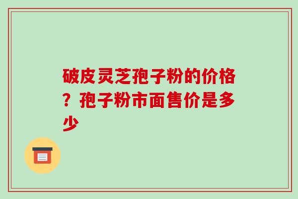 破皮灵芝孢子粉的价格?孢子粉市面售价是多少