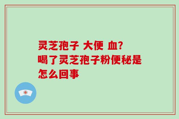 灵芝孢子 大便 血?喝了灵芝孢子粉便秘是怎么回事