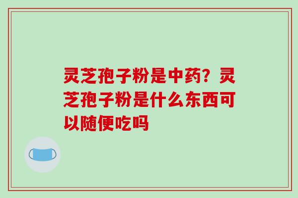 灵芝孢子粉是中药?灵芝孢子粉是什么东西可以随便吃吗