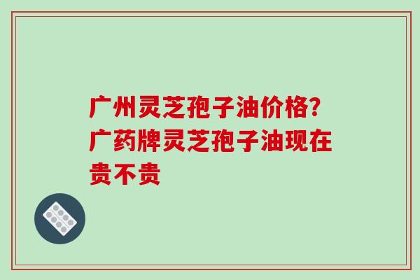 广州灵芝孢子油价格?广药牌灵芝孢子油现在贵不贵
