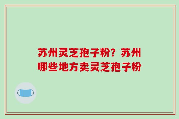 苏州灵芝孢子粉?苏州哪些地方卖灵芝孢子粉
