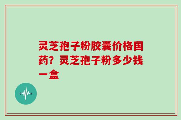 灵芝孢子粉胶囊价格国药?灵芝孢子粉多少钱一盒