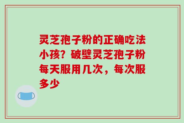 灵芝孢子粉的正确吃法小孩?破壁灵芝孢子粉每天服用几次,每次服多少