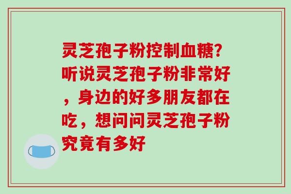 灵芝孢子粉控制血糖?听说灵芝孢子粉非常好,身边的好多朋友都在吃,想问问灵芝孢子粉究竟有多好