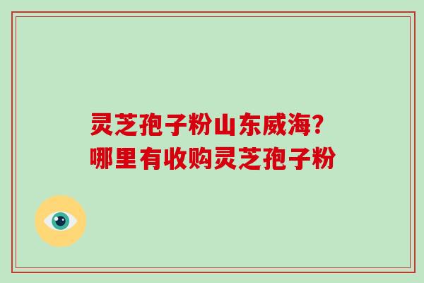 灵芝孢子粉山东威海?哪里有收购灵芝孢子粉