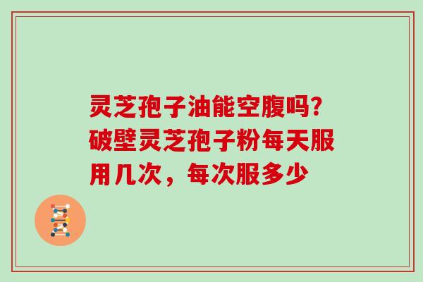 灵芝孢子油能空腹吗?破壁灵芝孢子粉每天服用几次,每次服多少