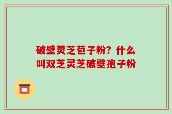 破壁灵芝苞子粉?什么叫双芝灵芝破壁孢子粉