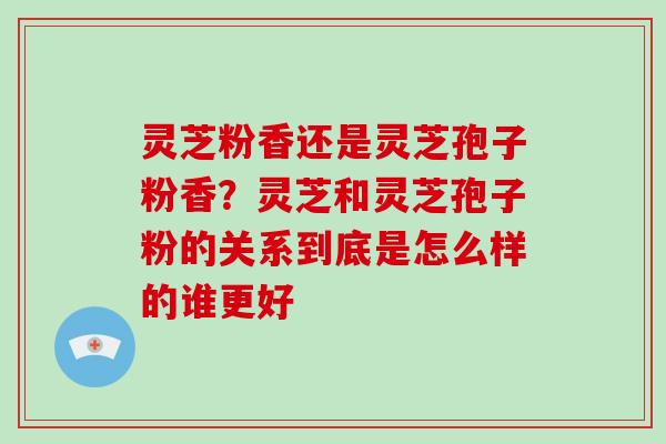灵芝粉香还是灵芝孢子粉香？灵芝和灵芝孢子粉的关系到底是怎么样的谁更好