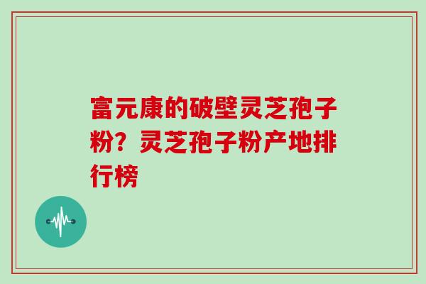 富元康的破壁灵芝孢子粉？灵芝孢子粉产地排行榜
