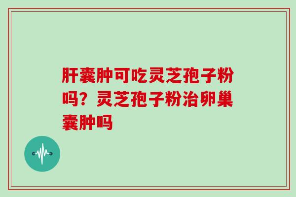 肝囊肿可吃灵芝孢子粉吗?灵芝孢子粉治卵巢囊肿吗