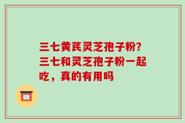 三七黄芪灵芝孢子粉？三七和灵芝孢子粉一起吃，真的有用吗